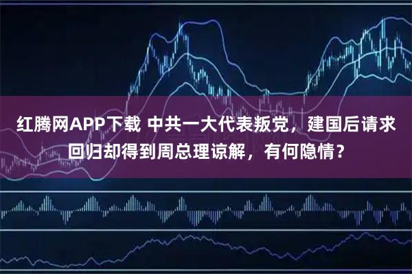红腾网APP下载 中共一大代表叛党，建国后请求回归却得到周总理谅解，有何隐情？