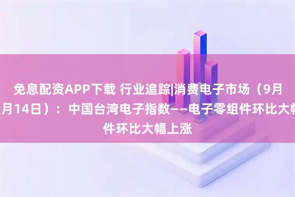 免息配资APP下载 行业追踪|消费电子市场（9月8日-9月14日）：中国台湾电子指数——电子零组件环比大幅上涨