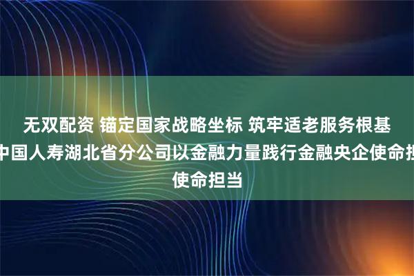 无双配资 锚定国家战略坐标 筑牢适老服务根基：中国人寿湖北省分公司以金融力量践行金融央企使命担当