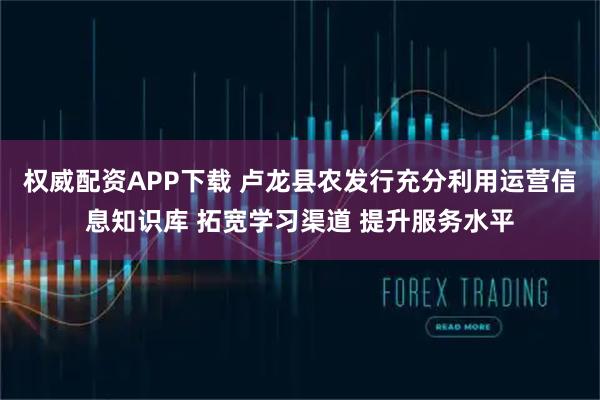 权威配资APP下载 卢龙县农发行充分利用运营信息知识库 拓宽学习渠道 提升服务水平