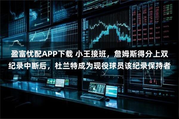 盈富忧配APP下载 小王接班，詹姆斯得分上双纪录中断后，杜兰特成为现役球员该纪录保持者