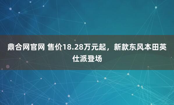 鼎合网官网 售价18.28万元起，新款东风本田英仕派登场