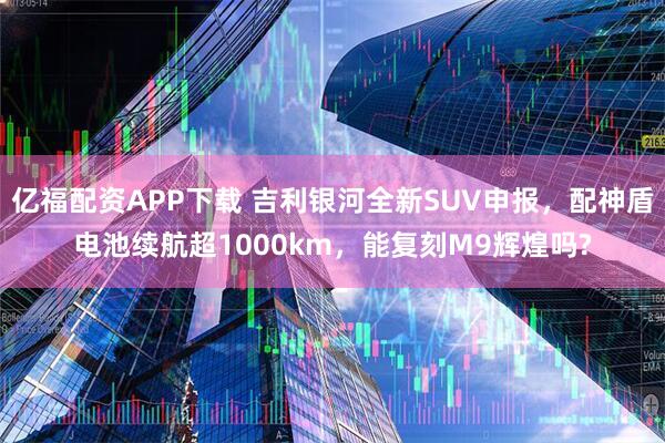 亿福配资APP下载 吉利银河全新SUV申报，配神盾电池续航超1000km，能复刻M9辉煌吗?