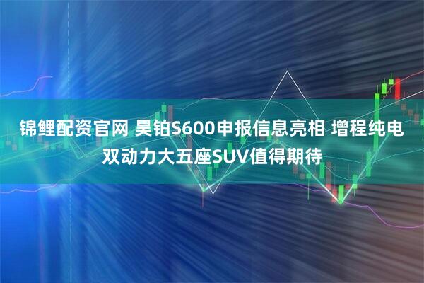 锦鲤配资官网 昊铂S600申报信息亮相 增程纯电双动力大五座SUV值得期待