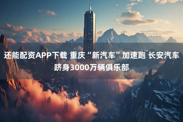 还能配资APP下载 重庆“新汽车”加速跑 长安汽车跻身3000万辆俱乐部