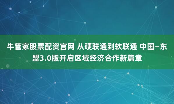 牛管家股票配资官网 从硬联通到软联通 中国—东盟3.0版开启区域经济合作新篇章