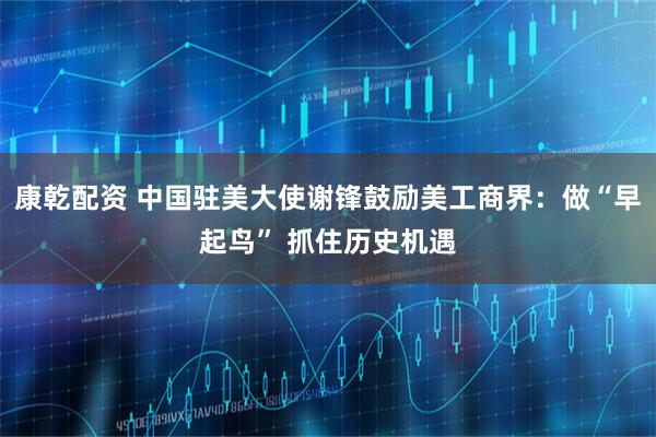 康乾配资 中国驻美大使谢锋鼓励美工商界：做“早起鸟” 抓住历史机遇