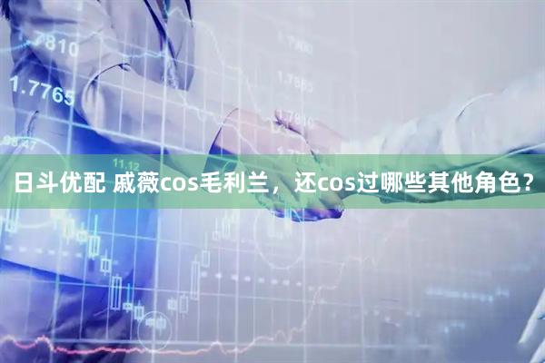 日斗优配 戚薇cos毛利兰，还cos过哪些其他角色？
