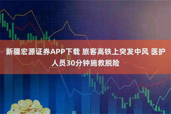 新疆宏源证券APP下载 旅客高铁上突发中风 医护人员30分钟施救脱险