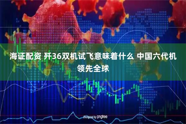 海证配资 歼36双机试飞意味着什么 中国六代机领先全球