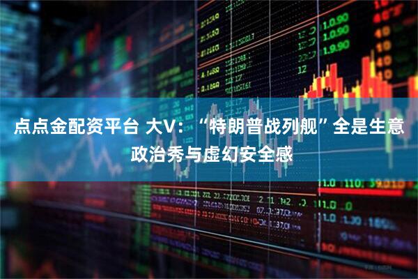点点金配资平台 大V：“特朗普战列舰”全是生意 政治秀与虚幻安全感