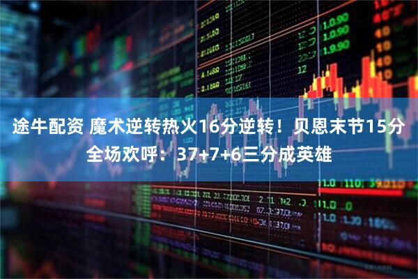 途牛配资 魔术逆转热火16分逆转！贝恩末节15分全场欢呼：37+7+6三分成英雄