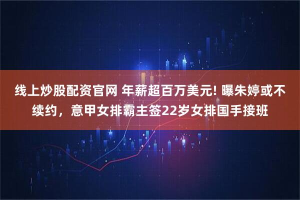 线上炒股配资官网 年薪超百万美元! 曝朱婷或不续约，意甲女排霸主签22岁女排国手接班