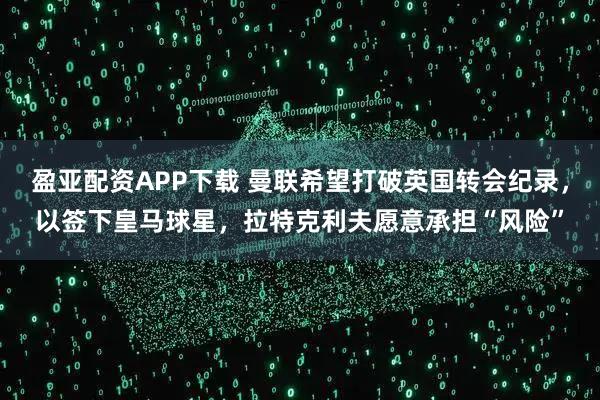 盈亚配资APP下载 曼联希望打破英国转会纪录，以签下皇马球星，拉特克利夫愿意承担“风险”