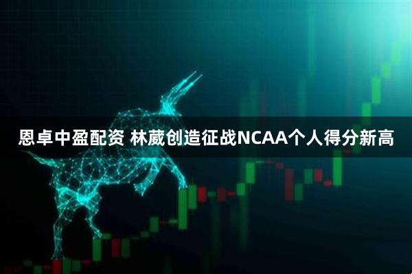 恩卓中盈配资 林葳创造征战NCAA个人得分新高