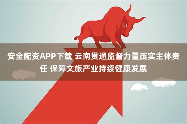 安全配资APP下载 云南贯通监督力量压实主体责任 保障文旅产业持续健康发展