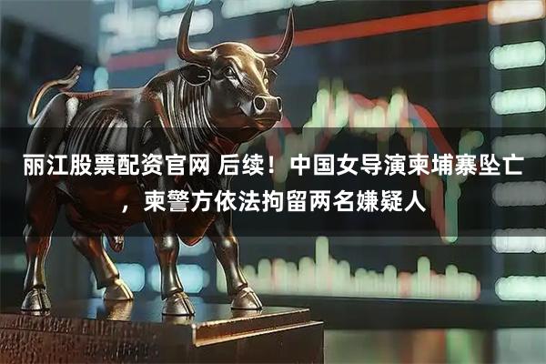 丽江股票配资官网 后续！中国女导演柬埔寨坠亡，柬警方依法拘留两名嫌疑人