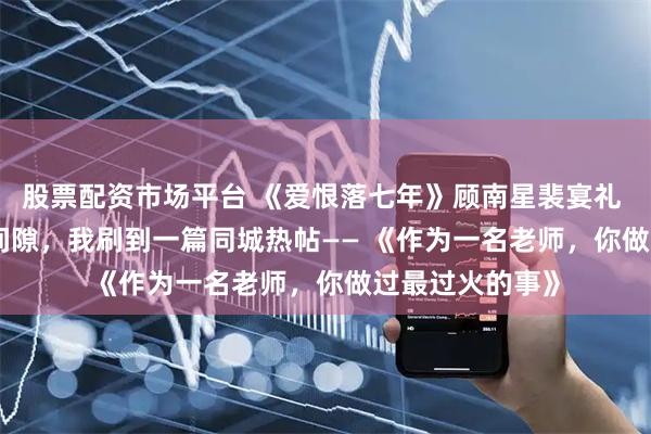 股票配资市场平台 《爱恨落七年》顾南星裴宴礼 在花店等花的间隙，我刷到一篇同城热帖—— 　　《作为一名老师，你做过最过火的事》