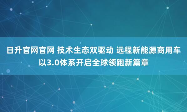 日升官网官网 技术生态双驱动 远程新能源商用车以3.0体系开启全球领跑新篇章