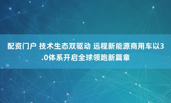 配资门户 技术生态双驱动 远程新能源商用车以3.0体系开启全球领跑新篇章