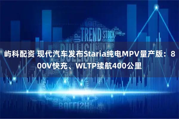 屿科配资 现代汽车发布Staria纯电MPV量产版：800V快充、WLTP续航400公里