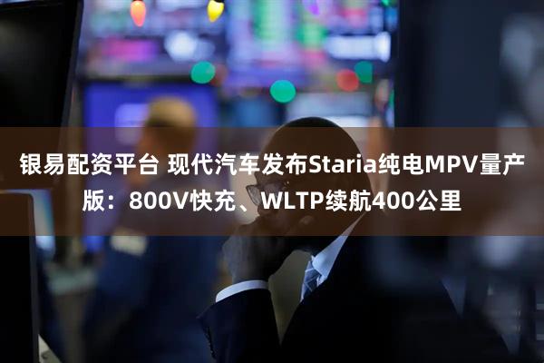 银易配资平台 现代汽车发布Staria纯电MPV量产版：800V快充、WLTP续航400公里