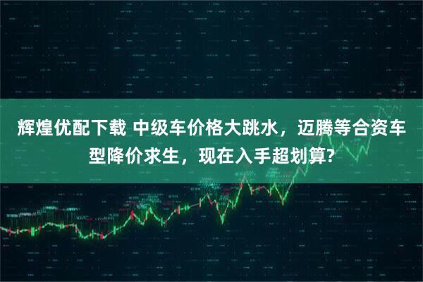 辉煌优配下载 中级车价格大跳水，迈腾等合资车型降价求生，现在入手超划算?