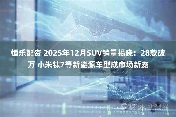 恒乐配资 2025年12月SUV销量揭晓：28款破万 小米钛7等新能源车型成市场新宠