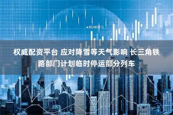 权威配资平台 应对降雪等天气影响 长三角铁路部门计划临时停运部分列车