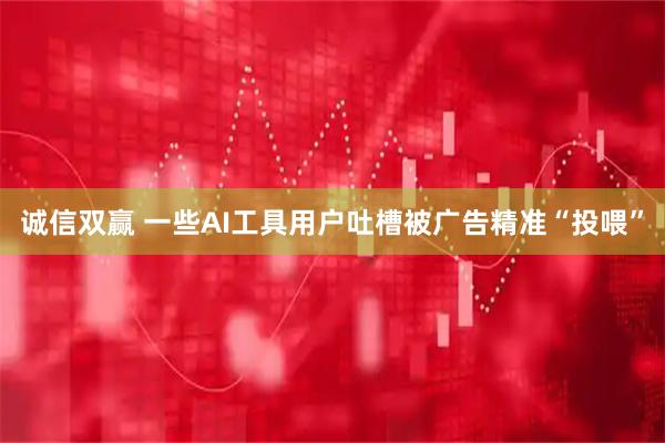 诚信双赢 一些AI工具用户吐槽被广告精准“投喂”