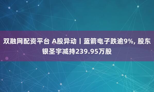 双融网配资平台 A股异动丨蓝箭电子跌逾9%, 股东银圣宇减持239.95万股