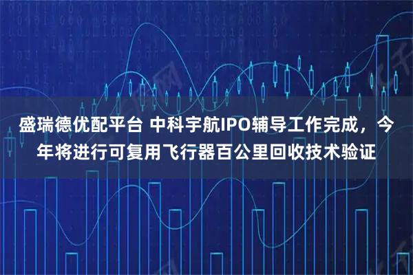 盛瑞德优配平台 中科宇航IPO辅导工作完成，今年将进行可复用飞行器百公里回收技术验证