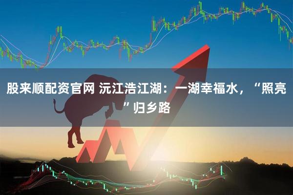 股来顺配资官网 沅江浩江湖：一湖幸福水，“照亮”归乡路