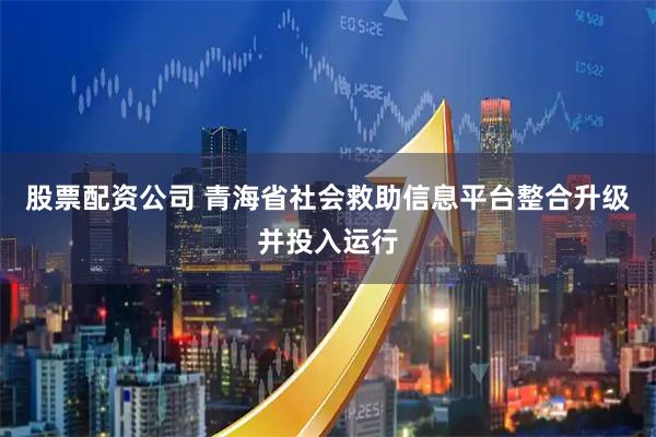 股票配资公司 青海省社会救助信息平台整合升级并投入运行