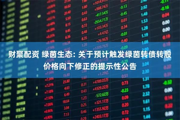 财聚配资 绿茵生态: 关于预计触发绿茵转债转股价格向下修正的提示性公告