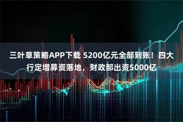 三叶草策略APP下载 5200亿元全部到账！四大行定增募资落地，财政部出资5000亿