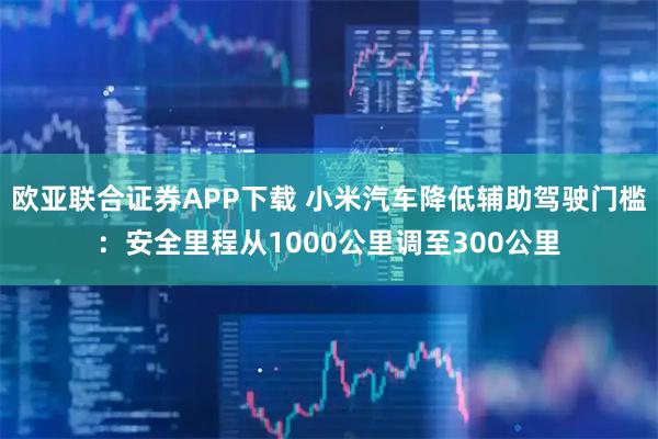 欧亚联合证券APP下载 小米汽车降低辅助驾驶门槛：安全里程从1000公里调至300公里