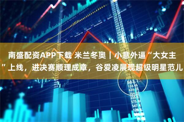 南盛配资APP下载 米兰冬奥｜小意外逼“大女主”上线，进决赛顺理成章，谷爱凌展现超级明星范儿