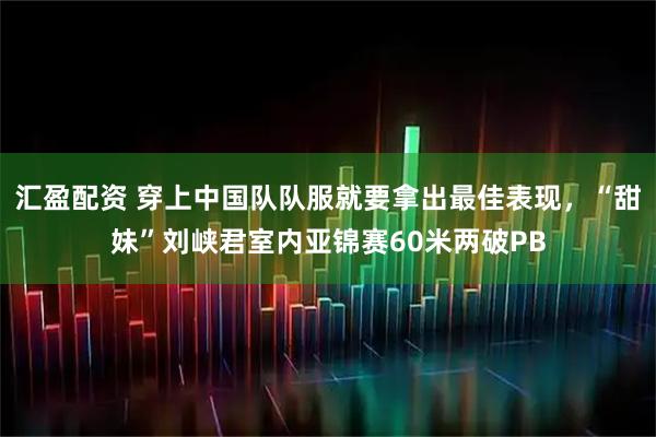 汇盈配资 穿上中国队队服就要拿出最佳表现，“甜妹”刘峡君室内亚锦赛60米两破PB