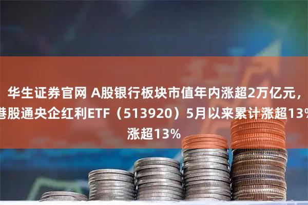 华生证券官网 A股银行板块市值年内涨超2万亿元，港股通央企红利ETF（513920）5月以来累计涨超13%