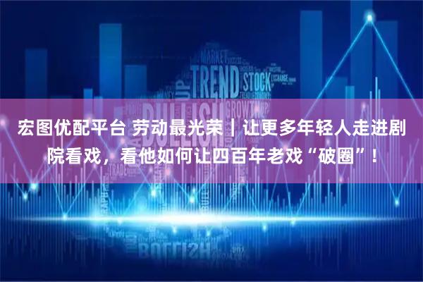 宏图优配平台 劳动最光荣｜让更多年轻人走进剧院看戏，看他如何让四百年老戏“破圈”！