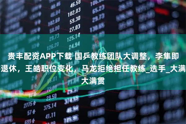 贵丰配资APP下载 国乒教练团队大调整，李隼即将退休，王皓职位变化，马龙拒绝担任教练_选手_大满贯