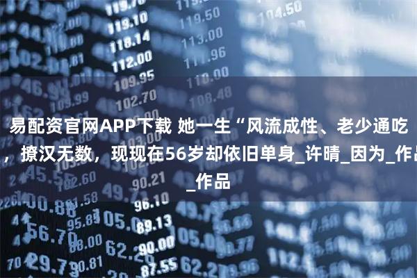 易配资官网APP下载 她一生“风流成性、老少通吃”，撩汉无数，现现在56岁却依旧单身_许晴_因为_作品