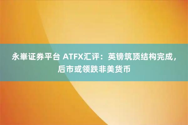 永崋证券平台 ATFX汇评：英镑筑顶结构完成，后市或领跌非美货币