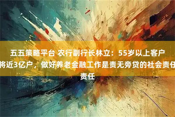 五五策略平台 农行副行长林立：55岁以上客户将近3亿户，做好养老金融工作是责无旁贷的社会责任