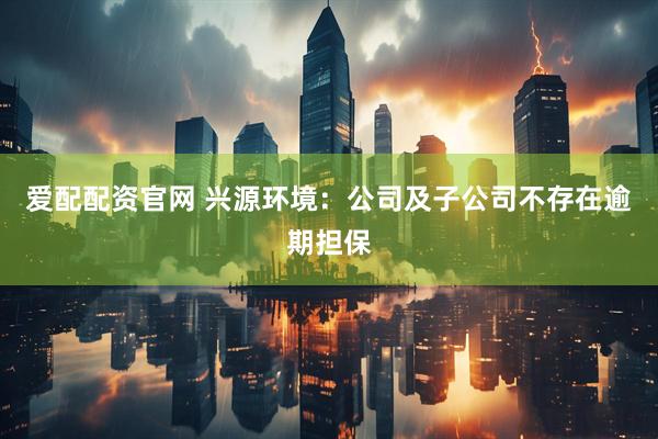爱配配资官网 兴源环境：公司及子公司不存在逾期担保