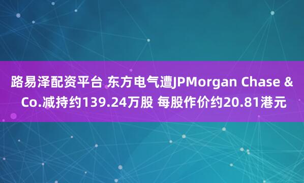 路易泽配资平台 东方电气遭JPMorgan Chase & Co.减持约139.24万股 每股作价约20.81港元