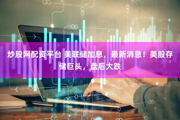 炒股网配资平台 美联储加息，最新消息！美股存储巨头，盘后大跌